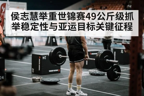 侯志慧举重世锦赛49公斤级抓举稳定性与亚运目标关键征程