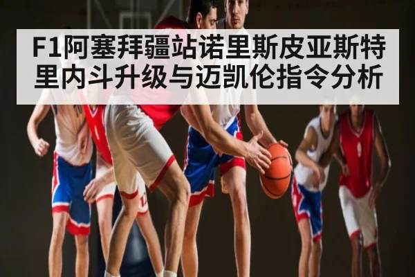 F1阿塞拜疆站诺里斯皮亚斯特里内斗升级与迈凯伦指令分析