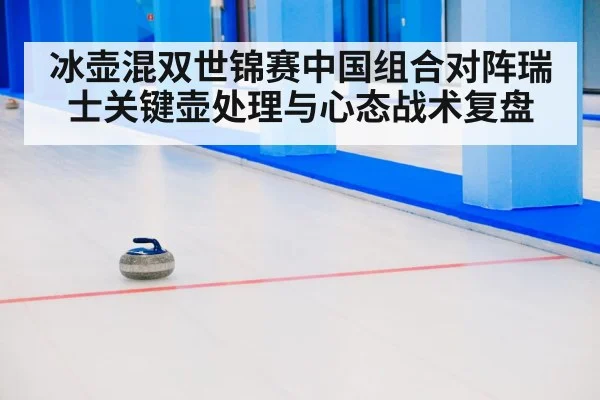 冰壶混双世锦赛中国组合对阵瑞士关键壶处理与心态战术复盘