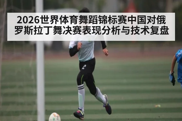 2026世界体育舞蹈锦标赛中国对俄罗斯拉丁舞决赛表现分析与技术复盘